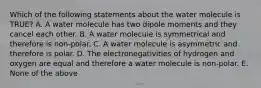 Which of the following statements about the water molecule is TRUE? A. A water molecule has two dipole moments and they cancel each other. B. A water molecule is symmetrical and therefore is non-polar. C. A water molecule is asymmetric and therefore is polar. D. The electronegativities of hydrogen and oxygen are equal and therefore a water molecule is non-polar. E. None of the above