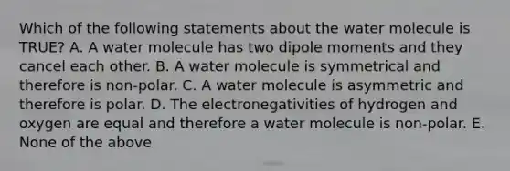 Which of the following statements about the water molecule is TRUE? A. A water molecule has two dipole moments and they cancel each other. B. A water molecule is symmetrical and therefore is non-polar. C. A water molecule is asymmetric and therefore is polar. D. The electronegativities of hydrogen and oxygen are equal and therefore a water molecule is non-polar. E. None of the above