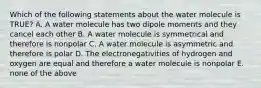 Which of the following statements about the water molecule is TRUE? A. A water molecule has two dipole moments and they cancel each other B. A water molecule is symmetrical and therefore is nonpolar C. A water molecule is asymmetric and therefore is polar D. The electronegativities of hydrogen and oxygen are equal and therefore a water molecule is nonpolar E. none of the above