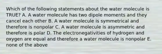 Which of the following statements about the water molecule is TRUE? A. A water molecule has two dipole moments and they cancel each other B. A water molecule is symmetrical and therefore is nonpolar C. A water molecule is asymmetric and therefore is polar D. The electronegativities of hydrogen and oxygen are equal and therefore a water molecule is nonpolar E. none of the above