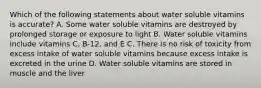 Which of the following statements about water soluble vitamins is accurate? A. Some water soluble vitamins are destroyed by prolonged storage or exposure to light B. Water soluble vitamins include vitamins C, B-12, and E C. There is no risk of toxicity from excess intake of water soluble vitamins because excess intake is excreted in the urine D. Water soluble vitamins are stored in muscle and the liver