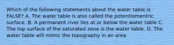 Which of the following statements about <a href='https://www.questionai.com/knowledge/kra6qgcwqy-the-water-table' class='anchor-knowledge'>the water table</a> is FALSE? A. The water table is also called the potentiomentric surface. B. A permanent river lies at or below the water table C. The top surface of the saturated zone is the water table. D. The water table will mimic the topography in an area