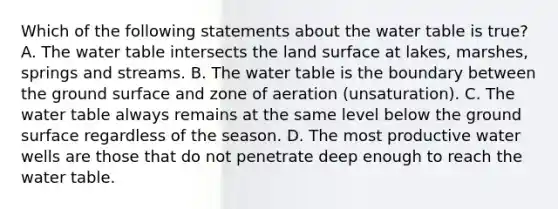 Which of the following statements about <a href='https://www.questionai.com/knowledge/kra6qgcwqy-the-water-table' class='anchor-knowledge'>the water table</a> is true? A. The water table intersects the land surface at lakes, marshes, springs and streams. B. The water table is the boundary between the ground surface and zone of aeration (unsaturation). C. The water table always remains at the same level below the ground surface regardless of the season. D. The most productive water wells are those that do not penetrate deep enough to reach the water table.