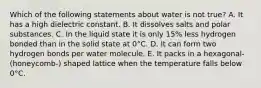 Which of the following statements about water is not true? A. It has a high dielectric constant. B. It dissolves salts and polar substances. C. In the liquid state it is only 15% less hydrogen bonded than in the solid state at 0°C. D. It can form two hydrogen bonds per water molecule. E. It packs in a hexagonal- (honeycomb-) shaped lattice when the temperature falls below 0°C.