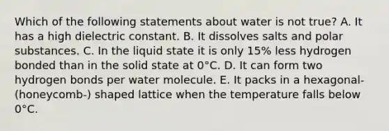 Which of the following statements about water is not true? A. It has a high dielectric constant. B. It dissolves salts and polar substances. C. In the liquid state it is only 15% less hydrogen bonded than in the solid state at 0°C. D. It can form two hydrogen bonds per water molecule. E. It packs in a hexagonal- (honeycomb-) shaped lattice when the temperature falls below 0°C.