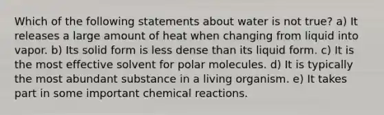 Which of the following statements about water is not true? a) It releases a large amount of heat when changing from liquid into vapor. b) Its solid form is less dense than its liquid form. c) It is the most effective solvent for polar molecules. d) It is typically the most abundant substance in a living organism. e) It takes part in some important chemical reactions.