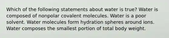 Which of the following statements about water is true? Water is composed of nonpolar covalent molecules. Water is a poor solvent. <a href='https://www.questionai.com/knowledge/kTK3J5aMdd-water-molecules' class='anchor-knowledge'>water molecules</a> form hydration spheres around ions. Water composes the smallest portion of total body weight.