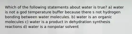 Which of the following statements about water is true? a) water is not a god temperature buffer because there s not hydrogen bonding between water molecules. b) water is an organic molecules c) water is a product in dehydration synthesis reactions d) water is a nonpolar solvent