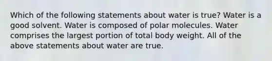 Which of the following statements about water is true? Water is a good solvent. Water is composed of polar molecules. Water comprises the largest portion of total body weight. All of the above statements about water are true.