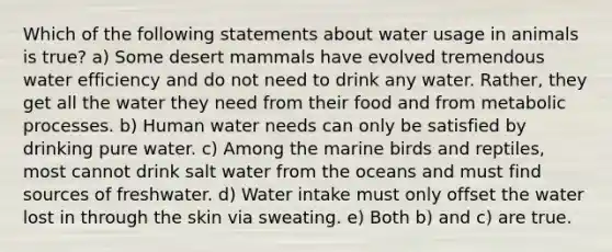 Which of the following statements about water usage in animals is true? a) Some desert mammals have evolved tremendous water efficiency and do not need to drink any water. Rather, they get all the water they need from their food and from metabolic processes. b) Human water needs can only be satisfied by drinking pure water. c) Among the marine birds and reptiles, most cannot drink salt water from the oceans and must find sources of freshwater. d) Water intake must only offset the water lost in through the skin via sweating. e) Both b) and c) are true.