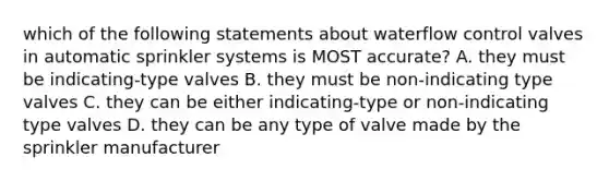 which of the following statements about waterflow control valves in automatic sprinkler systems is MOST accurate? A. they must be indicating-type valves B. they must be non-indicating type valves C. they can be either indicating-type or non-indicating type valves D. they can be any type of valve made by the sprinkler manufacturer