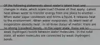 Of the following statements about water's latent heat and changes in state, which is/are true? Choose all that apply. -Latent heat allows water to transfer energy from one place to another. -When water vapor condenses and forms a liquid, it releases heat to the environment. -When water evaporates, its latent heat of evaporation absorbs heat. -In all three states of matter, there are no strong (covalent) bonds. -In the vapor state, there are no -weak (hydrogen) bonds between water molecules. -In the solid state, all water molecules are connected by weak (hydrogen) bonds.