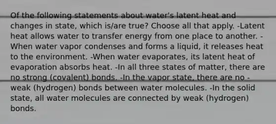 Of the following statements about water's latent heat and changes in state, which is/are true? Choose all that apply. -Latent heat allows water to transfer energy from one place to another. -When water vapor condenses and forms a liquid, it releases heat to the environment. -When water evaporates, its latent heat of evaporation absorbs heat. -In all three states of matter, there are no strong (covalent) bonds. -In the vapor state, there are no -weak (hydrogen) bonds between water molecules. -In the solid state, all water molecules are connected by weak (hydrogen) bonds.