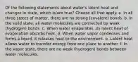 Of the following statements about water's latent heat and changes in state, which is/are true? Choose all that apply. a. In all three states of matter, there are no strong (covalent) bonds. b. In the solid state, all water molecules are connected by weak (hydrogen) bonds. c. When water evaporates, its latent heat of evaporation absorbs heat. d. When water vapor condenses and forms a liquid, it releases heat to the environment. e. Latent heat allows water to transfer energy from one place to another. f. In the vapor state, there are no weak (hydrogen) bonds between water molecules.