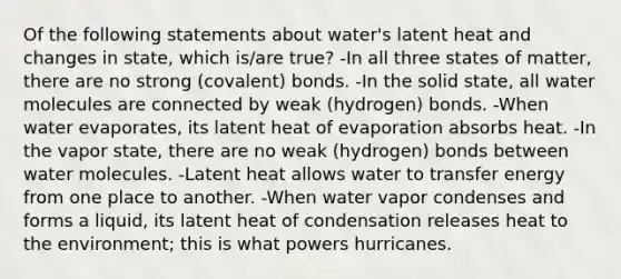 Of the following statements about water's latent heat and changes in state, which is/are true? -In all three states of matter, there are no strong (covalent) bonds. -In the solid state, all water molecules are connected by weak (hydrogen) bonds. -When water evaporates, its latent heat of evaporation absorbs heat. -In the vapor state, there are no weak (hydrogen) bonds between water molecules. -Latent heat allows water to transfer energy from one place to another. -When water vapor condenses and forms a liquid, its latent heat of condensation releases heat to the environment; this is what powers hurricanes.