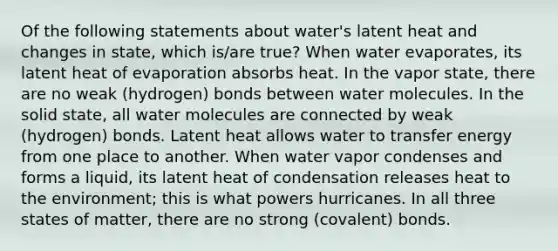 Of the following statements about water's latent heat and changes in state, which is/are true? When water evaporates, its latent heat of evaporation absorbs heat. In the vapor state, there are no weak (hydrogen) bonds between water molecules. In the solid state, all water molecules are connected by weak (hydrogen) bonds. Latent heat allows water to transfer energy from one place to another. When water vapor condenses and forms a liquid, its latent heat of condensation releases heat to the environment; this is what powers hurricanes. In all three states of matter, there are no strong (covalent) bonds.