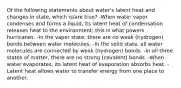 Of the following statements about water's latent heat and changes in state, which is/are true? -When water vapor condenses and forms a liquid, its latent heat of condensation releases heat to the environment; this is what powers hurricanes. -In the vapor state, there are no weak (hydrogen) bonds between water molecules. -In the solid state, all water molecules are connected by weak (hydrogen) bonds. -In all three states of matter, there are no strong (covalent) bonds. -When water evaporates, its latent heat of evaporation absorbs heat. -Latent heat allows water to transfer energy from one place to another.