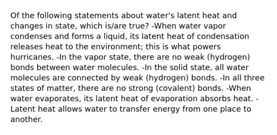 Of the following statements about water's latent heat and changes in state, which is/are true? -When water vapor condenses and forms a liquid, its latent heat of condensation releases heat to the environment; this is what powers hurricanes. -In the vapor state, there are no weak (hydrogen) bonds between water molecules. -In the solid state, all water molecules are connected by weak (hydrogen) bonds. -In all three states of matter, there are no strong (covalent) bonds. -When water evaporates, its latent heat of evaporation absorbs heat. -Latent heat allows water to transfer energy from one place to another.