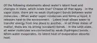 Of the following statements about water's latent heat and changes in state, which is/are true? Choose all that apply. - In the vapor state, there are no weak (hydrogen) bonds between water molecules. - When water vapor condenses and forms a liquid, it releases heat to the environment. - Latent heat allows water to transfer energy from one place to another. - In all three states of matter, there are no strong (covalent) bonds. - In the solid state, all water molecules are connected by weak (hydrogen) bonds. - When water evaporates, its latent heat of evaporation absorbs heat.