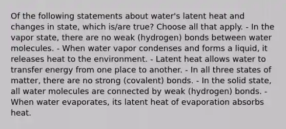 Of the following statements about water's latent heat and changes in state, which is/are true? Choose all that apply. - In the vapor state, there are no weak (hydrogen) bonds between water molecules. - When water vapor condenses and forms a liquid, it releases heat to the environment. - Latent heat allows water to transfer energy from one place to another. - In all three states of matter, there are no strong (covalent) bonds. - In the solid state, all water molecules are connected by weak (hydrogen) bonds. - When water evaporates, its latent heat of evaporation absorbs heat.