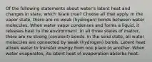 Of the following statements about water's latent heat and changes in state, which is/are true? Choose all that apply. In the vapor state, there are no weak (hydrogen) bonds between water molecules. When water vapor condenses and forms a liquid, it releases heat to the environment. In all three states of matter, there are no strong (covalent) bonds. In the solid state, all water molecules are connected by weak (hydrogen) bonds. Latent heat allows water to transfer energy from one place to another. When water evaporates, its latent heat of evaporation absorbs heat.