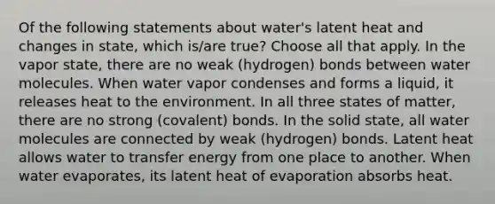 Of the following statements about water's latent heat and changes in state, which is/are true? Choose all that apply. In the vapor state, there are no weak (hydrogen) bonds between water molecules. When water vapor condenses and forms a liquid, it releases heat to the environment. In all three states of matter, there are no strong (covalent) bonds. In the solid state, all water molecules are connected by weak (hydrogen) bonds. Latent heat allows water to transfer energy from one place to another. When water evaporates, its latent heat of evaporation absorbs heat.