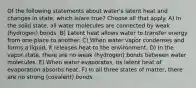 Of the following statements about water's latent heat and changes in state, which is/are true? Choose all that apply. A) In the solid state, all water molecules are connected by weak (hydrogen) bonds. B) Latent heat allows water to transfer energy from one place to another. C) When water vapor condenses and forms a liquid, it releases heat to the environment. D) In the vapor state, there are no weak (hydrogen) bonds between water molecules. E) When water evaporates, its latent heat of evaporation absorbs heat. F) In all three states of matter, there are no strong (covalent) bonds.