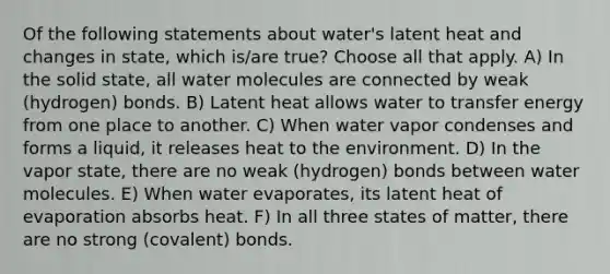 Of the following statements about water's latent heat and changes in state, which is/are true? Choose all that apply. A) In the solid state, all water molecules are connected by weak (hydrogen) bonds. B) Latent heat allows water to transfer energy from one place to another. C) When water vapor condenses and forms a liquid, it releases heat to the environment. D) In the vapor state, there are no weak (hydrogen) bonds between water molecules. E) When water evaporates, its latent heat of evaporation absorbs heat. F) In all three states of matter, there are no strong (covalent) bonds.