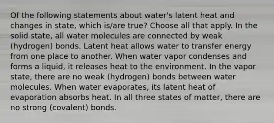 Of the following statements about water's latent heat and changes in state, which is/are true? ​Choose all that apply. In the solid state, all water molecules are connected by weak (hydrogen) bonds. Latent heat allows water to transfer energy from one place to another. When water vapor condenses and forms a liquid, it releases heat to the environment. In the vapor state, there are no weak (hydrogen) bonds between water molecules. When water evaporates, its latent heat of evaporation absorbs heat. In all three states of matter, there are no strong (covalent) bonds.