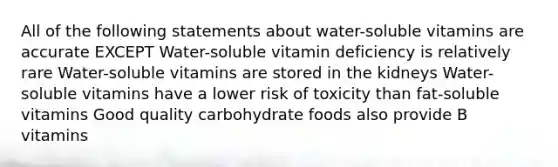 All of the following statements about water-soluble vitamins are accurate EXCEPT Water-soluble vitamin deficiency is relatively rare Water-soluble vitamins are stored in the kidneys Water-soluble vitamins have a lower risk of toxicity than fat-soluble vitamins Good quality carbohydrate foods also provide B vitamins