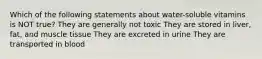 Which of the following statements about water-soluble vitamins is NOT true? They are generally not toxic They are stored in liver, fat, and muscle tissue They are excreted in urine They are transported in blood