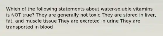 Which of the following statements about water-soluble vitamins is NOT true? They are generally not toxic They are stored in liver, fat, and muscle tissue They are excreted in urine They are transported in blood