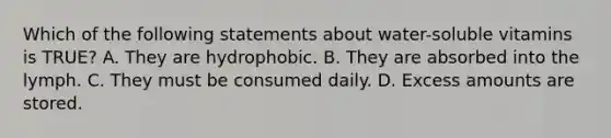 Which of the following statements about water-soluble vitamins is TRUE? A. They are hydrophobic. B. They are absorbed into the lymph. C. They must be consumed daily. D. Excess amounts are stored.