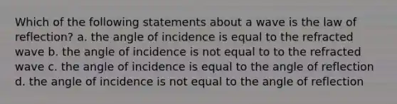 Which of the following statements about a wave is the law of reflection? a. the angle of incidence is equal to the refracted wave b. the angle of incidence is not equal to to the refracted wave c. the angle of incidence is equal to the angle of reflection d. the angle of incidence is not equal to the angle of reflection