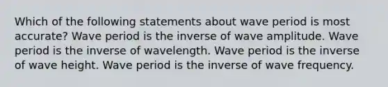 Which of the following statements about wave period is most accurate? Wave period is the inverse of wave amplitude. Wave period is the inverse of wavelength. Wave period is the inverse of wave height. Wave period is the inverse of wave frequency.