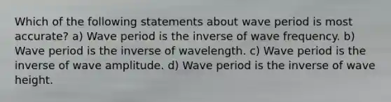 Which of the following statements about wave period is most accurate? a) Wave period is the inverse of wave frequency. b) Wave period is the inverse of wavelength. c) Wave period is the inverse of wave amplitude. d) Wave period is the inverse of wave height.