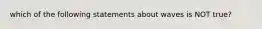 which of the following statements about waves is NOT true?