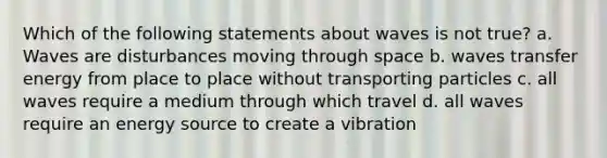 Which of the following statements about waves is not true? a. Waves are disturbances moving through space b. waves transfer energy from place to place without transporting particles c. all waves require a medium through which travel d. all waves require an energy source to create a vibration