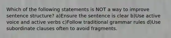 Which of the following statements is NOT a way to improve sentence structure? a)Ensure the sentence is clear b)Use active voice and active verbs c)Follow traditional grammar rules d)Use subordinate clauses often to avoid fragments.