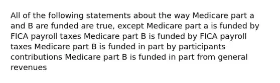 All of the following statements about the way Medicare part a and B are funded are true, except Medicare part a is funded by FICA payroll taxes Medicare part B is funded by FICA payroll taxes Medicare part B is funded in part by participants contributions Medicare part B is funded in part from general revenues