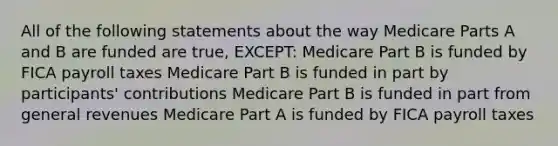 All of the following statements about the way Medicare Parts A and B are funded are true, EXCEPT: Medicare Part B is funded by FICA payroll taxes Medicare Part B is funded in part by participants' contributions Medicare Part B is funded in part from general revenues Medicare Part A is funded by FICA payroll taxes