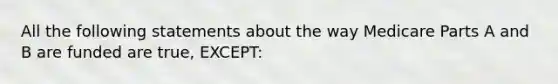 All the following statements about the way Medicare Parts A and B are funded are true, EXCEPT: