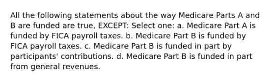 All the following statements about the way Medicare Parts A and B are funded are true, EXCEPT: Select one: a. Medicare Part A is funded by FICA payroll taxes. b. Medicare Part B is funded by FICA payroll taxes. c. Medicare Part B is funded in part by participants' contributions. d. Medicare Part B is funded in part from general revenues.