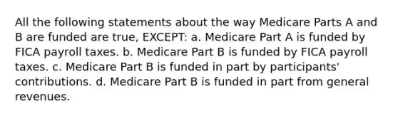 All the following statements about the way Medicare Parts A and B are funded are true, EXCEPT: a. Medicare Part A is funded by FICA payroll taxes. b. Medicare Part B is funded by FICA payroll taxes. c. Medicare Part B is funded in part by participants' contributions. d. Medicare Part B is funded in part from general revenues.