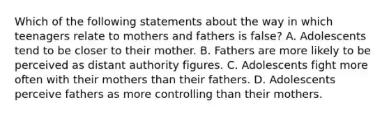 Which of the following statements about the way in which teenagers relate to mothers and fathers is false? A. Adolescents tend to be closer to their mother. B. Fathers are more likely to be perceived as distant authority figures. C. Adolescents fight more often with their mothers than their fathers. D. Adolescents perceive fathers as more controlling than their mothers.