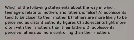 Which of the following statements about the way in which teenagers relate to mothers and fathers is false? A) adolescents tend to be closer to their mother B) fathers are more likely to be perceived as distant authority figures C) adolescents fight more often with their mothers than their fathers D) adolescents perceive fathers as more controlling than their mothers