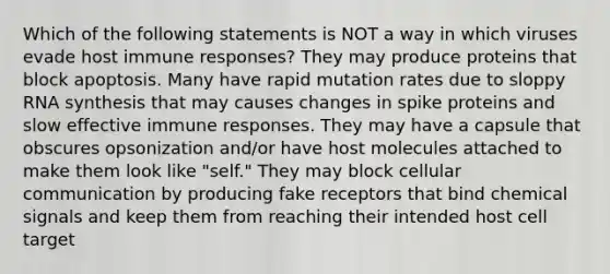 Which of the following statements is NOT a way in which viruses evade host immune responses? They may produce proteins that block apoptosis. Many have rapid mutation rates due to sloppy RNA synthesis that may causes changes in spike proteins and slow effective immune responses. They may have a capsule that obscures opsonization and/or have host molecules attached to make them look like "self." They may block cellular communication by producing fake receptors that bind chemical signals and keep them from reaching their intended host cell target