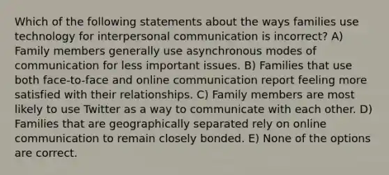 Which of the following statements about the ways families use technology for interpersonal communication is incorrect? A) Family members generally use asynchronous modes of communication for less important issues. B) Families that use both face-to-face and online communication report feeling more satisfied with their relationships. C) Family members are most likely to use Twitter as a way to communicate with each other. D) Families that are geographically separated rely on online communication to remain closely bonded. E) None of the options are correct.