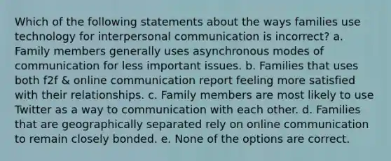 Which of the following statements about the ways families use technology for interpersonal communication is incorrect? a. Family members generally uses asynchronous modes of communication for less important issues. b. Families that uses both f2f & online communication report feeling more satisfied with their relationships. c. Family members are most likely to use Twitter as a way to communication with each other. d. Families that are geographically separated rely on online communication to remain closely bonded. e. None of the options are correct.