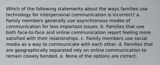 Which of the following statements about the ways families use technology for interpersonal communication is incorrect? a. Family members generally use asynchronous modes of communication for less important issues. b. Families that use both face-to-face and online communication report feeling more satisfied with their relationships. c. Family members use social media as a way to communicate with each other. d. Families that are geographically separated rely on online communication to remain closely bonded. e. None of the options are correct.